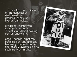 I saw t he best m nds
i
of m gener at i on
y
dest r oyed by
m
adness, st ar vi ng
hyst er i cal naked,
dr aggi ng t hem ves
sel
t hr ough t he negr o
st r eet s at daw l ooki ng
n
f or an angr y f i x,
angel -headed hi pst er s
bur ni ng f or t he anci ent
heavenl y connect i on t o
t he st ar r y dynam i n t he
o
m
achi ner y of ni ght ,

 