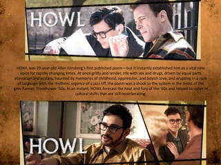 HOWL was 29-year-old Allen Ginsberg’s first published poem—but it instantly established him as a vital new
voice for rapidly changing times. At once gritty and tender, rife with sex and drugs, driven by equal parts
alienation and ecstasy, haunted by memories of childhood, oppression, and boyish love, and erupting in a rush
of language with the rhythmic urgency of a jazz riff, the poem was a shock to the system in the midst of the
grey flannel, Eisenhower ‘50s. In an instant, HOWL forecast the heat and fury of the ‘60s and helped to usher in
cultural shifts that are still reverberating.

 
