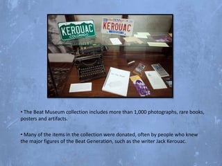 • The Beat Museum collection includes more than 1,000 photographs, rare books,
posters and artifacts.
• Many of the items in the collection were donated, often by people who knew
the major figures of the Beat Generation, such as the writer Jack Kerouac.

 