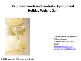 Fabulous Foods and Fantastic Tips to Beat
                       Holiday Weight Gain




                                         Marissa Vicario, Founder and
                                         Wellness Expert
                                         Marissa’s Well-being and
                                         Health
                                         www.mwahonline.com
                                         www.whereineedtobe.com




© 2012 Marissa’s Well-being and Health
 