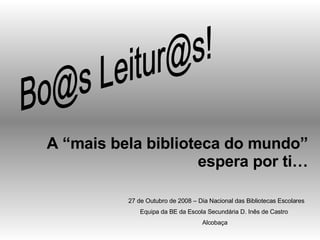 Bo@s Leitur@s! A “mais bela biblioteca do mundo” espera por ti… 27 de Outubro de 2008 – Dia Nacional das Bibliotecas Escolares Equipa da BE da Escola Secundária D. Inês de Castro  Alcobaça 