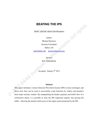 BEATING THE IPS
GIAC (GCIA) Gold Certification
Author:
Michael Dyrmose
Security Consultant
Dubex A/S
mdy@dubex.dk dyrmose@gmail.com
Advisor:
Rob VandenBrink
Accepted: January 5th
2013
Abstract
This paper introduces various Intrusion Prevention System (IPS) evasion techniques and
shows how they can be used to successfully evade detection by widely used products
from major security vendors. By manipulating the header, payload, and traffic flow of a
well-known attack, it is possible to trick the IPS inspection engines into passing the
traffic - allowing the attacker shell access to the target system protected by the IPS.
 