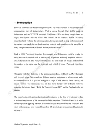 Beating the IPS 2
Michael Dyrmose, mdy@dubex.dk
1. Introduction
Firewalls and Intrusion Prevention Systems (IPS) are core equipment in any enterprise or
organization’s network infrastructure. While a simple firewall filters traffic based on
information such as TCP/UDP ports and IP-addresses, IPSs are doing a much more in-
depth investigation into the actual data contents of the network packet. To really
understand and evaluate the network packets, the system needs a deep understanding of
the network protocols in use. Implementing protocol understanding might seem like a
fairly straightforward task; however, it often proves not to be.
Back in 1998, Ptacek and Newsham demonstrated how IDS systems could be evaded by
using various techniques such as overlapping fragments, wrapping sequence numbers,
and packet insertion. This was possible because the IDS might not process and interpret
the packets in the same way the protected host behind it would (Ptacek & Newsham,
1998).
This paper will show that some of the techniques introduced by Ptacek and Newsham can
still be used today. When applying different evasion techniques to a known and well-
documented attack, it is possible to bypass a range of IPS products from a variety of
major vendors. The techniques used in this paper tamper with different protocols
spanning the Internet Layer (IPv4), the Transport Layer (TCP) and the Application Layer
(SMB).
The paper begins with an introduction to different areas in the field of evasion as well as
a technical explanation of the vulnerability being exploited. This is followed by a study
of the impact of applying different evasion techniques to combat the IPS solutions. The
study will prove just how vulnerable modern IPS products are to minor modifications to
the attack.
 
