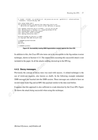 Beating the IPS 11
Michael Dyrmose, mdy@dubex.dk
4. Evasion research
This chapter presents research into ways to evade the different IPS products introduced in
Section 3.1. Whenever possible, the test subject is configured to use the recommended
settings provided by the vendor. This provides means of comparing how the different
products handle the same attack and evasion techniques. In the cases where
recommended settings are not available, the product is configured manually. Each test-
lab introduction includes a description of how the product is configured. For each
product, the first test is always to validate that when using no evasions, the IPS does in
fact identify and block the attack.
Please note that this paper only looks at how susceptible the different products are to the
different evasion techniques used. It is not meant as an overall evaluation to determine
which is the better IPS in general and should not be read as such.
4.1. HP TippingPoint
The first test subject is the IPS appliance from HP TippingPoint. The test-lab is built
using a 600E appliance running the most recent software. The appliance has been updated
with the latest Digital Vaccine (IPS signature file) available at the time of the tests. Each
filter in the security profile has been configured to use the action that is recommended by
HP TippingPoint. As the IPS is an in-line layer-2 device, it only requires an IP-address
for the management port, and no routing between the attacker and the victim is necessary.
Figure 6 shows a simplified network drawing of the setup.
 