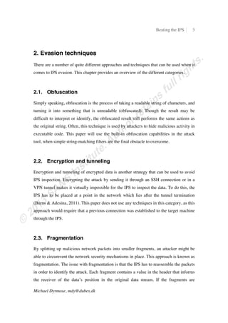 Beating the IPS 3
Michael Dyrmose, mdy@dubex.dk
2. Evasion techniques
There are a number of quite different approaches and techniques that can be used when it
comes to IPS evasion. This chapter provides an overview of the different categories.
2.1. Obfuscation
Simply speaking, obfuscation is the process of taking a readable string of characters, and
turning it into something that is unreadable (obfuscated). Though the result may be
difficult to interpret or identify, the obfuscated result still performs the same actions as
the original string. Often, this technique is used by attackers to hide malicious activity in
executable code. This paper will use the built-in obfuscation capabilities in the attack
tool, when simple string-matching filters are the final obstacle to overcome.
2.2. Encryption and tunneling
Encryption and tunneling of encrypted data is another strategy that can be used to avoid
IPS inspection. Encrypting the attack by sending it through an SSH connection or in a
VPN tunnel makes it virtually impossible for the IPS to inspect the data. To do this, the
IPS has to be placed at a point in the network which lies after the tunnel termination
(Burns & Adesina, 2011). This paper does not use any techniques in this category, as this
approach would require that a previous connection was established to the target machine
through the IPS.
2.3. Fragmentation
By splitting up malicious network packets into smaller fragments, an attacker might be
able to circumvent the network security mechanisms in place. This approach is known as
fragmentation. The issue with fragmentation is that the IPS has to reassemble the packets
in order to identify the attack. Each fragment contains a value in the header that informs
the receiver of the data’s position in the original data stream. If the fragments are
 