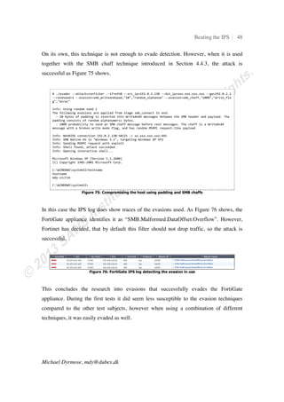 Beating the IPS 13
Michael Dyrmose, mdy@dubex.dk
Figure 8: Wireshark showing the attack with no evasion techniques used
As mentioned in Section 3.3, the attack is hidden inside the ‡–ƒ–Š ƒ‘‹…ƒŽ‹œ‡
request. It is clear, that after receiving this packet, the IPS blocks the traffic. Since no
response is received, the packet is retransmitted by the attacker four times.
Figure 9 contains part of the IPS log that shows the attack was identified by filter “6545:
MS-RPC: Microsoft Server Service Buffer Overflow” and blocked based on the action
setting for that particular filter.
Figure 9: TippingPoint log confirming the blocked attack
After confirming that the IPS does in fact block the attack, it’s time to look at ways to
evade the detection, allowing us to attack through the IPS.
4.1.2. Simple fragmentation
In the first evasion attempt simple fragmentation at the IP level will be used and the goal
is to divide the malicious request into two packets. According to Figure 8, the length of
the malicious ‡–ƒ–Š ƒ‘‹…ƒŽ‹œ‡ request is 858 bytes. The tool supports fragment
sizes at increments of 8 bytes, so the maximum fragment length will be set to 432. The
result from running the attack using fragmentation is shown in Figure 10.
 