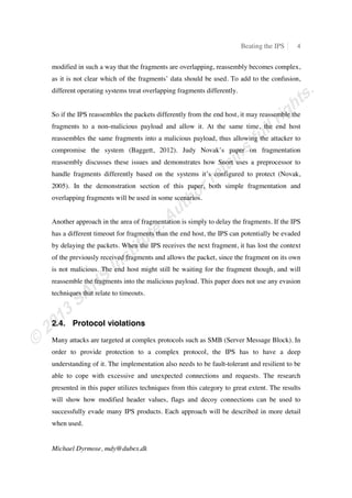 Beating the IPS 4
Michael Dyrmose, mdy@dubex.dk
modified in such a way that the fragments are overlapping, reassembly becomes complex,
as it is not clear which of the fragments’ data should be used. To add to the confusion,
different operating systems treat overlapping fragments differently.
So if the IPS reassembles the packets differently from the end host, it may reassemble the
fragments to a non-malicious payload and allow it. At the same time, the end host
reassembles the same fragments into a malicious payload, thus allowing the attacker to
compromise the system (Baggett, 2012). Judy Novak’s paper on fragmentation
reassembly discusses these issues and demonstrates how Snort uses a preprocessor to
handle fragments differently based on the systems it’s configured to protect (Novak,
2005). In the demonstration section of this paper, both simple fragmentation and
overlapping fragments will be used in some scenarios.
Another approach in the area of fragmentation is simply to delay the fragments. If the IPS
has a different timeout for fragments than the end host, the IPS can potentially be evaded
by delaying the packets. When the IPS receives the next fragment, it has lost the context
of the previously received fragments and allows the packet, since the fragment on its own
is not malicious. The end host might still be waiting for the fragment though, and will
reassemble the fragments into the malicious payload. This paper does not use any evasion
techniques that relate to timeouts.
2.4. Protocol violations
Many attacks are targeted at complex protocols such as SMB (Server Message Block). In
order to provide protection to a complex protocol, the IPS has to have a deep
understanding of it. The implementation also needs to be fault-tolerant and resilient to be
able to cope with excessive and unexpected connections and requests. The research
presented in this paper utilizes techniques from this category to great extent. The results
will show how modified header values, flags and decoy connections can be used to
successfully evade many IPS products. Each approach will be described in more detail
when used.
 