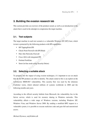 Beating the IPS 5
Michael Dyrmose, mdy@dubex.dk
3. Building the evasion research lab
This section provides an overview of the products tested, as well as an introduction to the
attack that is used in the attempts to compromise the target machine.
3.1. Test subjects
The target machine in each test scenario is a vulnerable Windows XP (SP2) host, which
in turn is protected by the following products with IPS capabilities:
• HP TippingPoint IPS
• Check Point Firewall with IPS Blade
• Palo Alto Networks Firewall
• Cisco ASA with integrated IPS
• Fortinet FortiGate
• Snort (in-line mode using Security Onion)
3.2. Selecting a suitable attack
To properly test the impact of using evasion techniques, it’s important to use an attack
that all the IPS products are able to identify. The attack suited to this is an exploit on the
well-known MS08-067 vulnerability. This security flaw was used by the infamous
Conficker worm, which infected millions of systems worldwide in 2008 and the
following months and years.
According to the official security bulletin from Microsoft, the vulnerability lies in the
Server service, which is used for resource sharing in Windows networks. This
vulnerability affects a wide range of Windows versions, including Windows XP,
Windows Vista, and Windows Server 2008. By sending a modified RPC request to a
vulnerable system, it is possible to execute malicious code and gain full and unrestricted
access.
 
