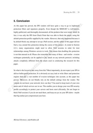 ˆ‘ś ‘ •Š‡ŽŽř ƒ––ƒ… ˆƒ‹Ž‡†
ɩɥɥś ‘‡…–‹‘ –‡”‹ƒ–‡†Ŝ
Figure 10: Attacking using IP fragmentation
The output tells the same story as before - the attack is blocked due to the IPS. Looking at
the traffic in Wireshark shown in Figure 11 it is clear that the malicious packet was split
into two fragments - but it is still being blocked. The two packets have a size of 466 bytes
and 426 bytes respectively, where the size of 466 bytes comes from the defined fragment
size of 432 bytes plus an Ethernet header (14 bytes) and an IPv4 header (20 bytes),
totaling 466 bytes.
Figure 11: Wireshark showing the fragmented attack
Interestingly, the IPS log shows that the attack was blocked by a different filter. The IPS
now identifies the attack by the filter “3990: Exploit: Shellcode Payload”, as shown in
Figure 12.
Figure 12: TippingPoint log showing the new filter that blocked the attack
As this filter is different, it appears that by using simple IPv4 fragmentation it is possible
to bypass the “6545: MS-RPC: Microsoft Server Service Buffer Overflow” filter. The
attack is still ultimately being blocked by the IPS, though.
 