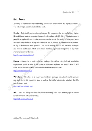 Beating the IPS 7
Michael Dyrmose, mdy@dubex.dk
3.4. Tools
A variety of free tools were used to help conduct the research that this paper documents.
The following is an introduction to the tools.
Evader - To test different evasion techniques, this paper uses the free tool Evader by the
Helsinki-based security company Stonesoft, released on July 23, 2012. This tool makes it
possible to apply different evasion techniques to the attack. The author of this paper is not
affiliated with Stonesoft in any way, nor is the use of the tool an endorsement of the tool,
or any of Stonesoft's other products. The tool is simply used to test different strategies
and evasion techniques, which also means that this paper does not pursue to try every
available feature of the tool.
http://evader.stonesoft.com/
libemu - libemu is a small software package that offers x86 shellcode emulation
capabilities. It can be used to test potential malicious payloads and identify Win32 API
calls. It was released by Paul Baecher and Markus Koetter in 2007.
http://libemu.carnivore.it/
Wireshark - Wireshark is a widely used software package for network traffic capture
and analysis. In this paper it is used to analyze the traffic between the attacker, the IPS,
and the target host.
http://www.wireshark.org/
HxD - HxD is a freely available hex-editor created by Maël Hörz. In this paper it is used
to view raw hex data conveniently.
http://mh-nexus.de/en/hxd/
 