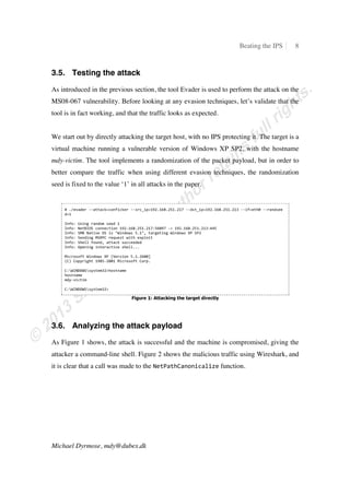 Beating the IPS 8
Michael Dyrmose, mdy@dubex.dk
3.5. Testing the attack
As introduced in the previous section, the tool Evader is used to perform the attack on the
MS08-067 vulnerability. Before looking at any evasion techniques, let’s validate that the
tool is in fact working, and that the traffic looks as expected.
We start out by directly attacking the target host, with no IPS protecting it. The target is a
virtual machine running a vulnerable version of Windows XP SP2, with the hostname
mdy-victim. The tool implements a randomization of the packet payload, but in order to
better compare the traffic when using different evasion techniques, the randomization
seed is fixed to the value ‘1’ in all attacks in the paper.
ɤ Ŝŵ‡˜ƒ†‡” ŞŞƒ––ƒ…ʰ…‘ˆ‹…‡” ŞŞ•”…ɏ‹’ʰɨɰɩŜɨɭɯŜɩɬɨŜɩɨɮ ŞŞ†•–ɏ‹’ʰɨɰɩŜɨɭɯŜɩɬɨŜɩɨɪ ŞŞ‹ˆʰ‡–Šɥ ŞŞ”ƒ†•‡‡
†ʰɨ
 