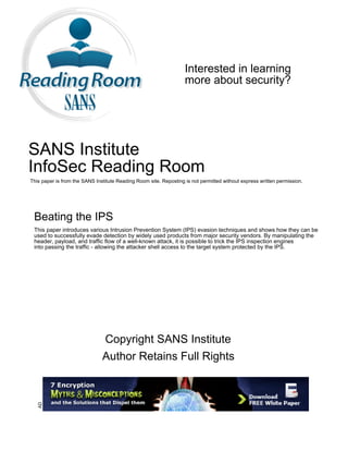 Interested in learning
more about security?
SANS Institute
InfoSec Reading Room
This paper is from the SANS Institute Reading Room site. Reposting is not permitted without express written permission.
Beating the IPS
This paper introduces various Intrusion Prevention System (IPS) evasion techniques and shows how they can be
used to successfully evade detection by widely used products from major security vendors. By manipulating the
header, payload, and traffic flow of a well-known attack, it is possible to trick the IPS inspection engines
into passing the traffic - allowing the attacker shell access to the target system protected by the IPS.
Copyright SANS Institute
Author Retains Full Rights
AD
 