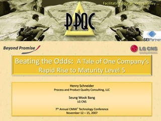 Facilitating your process journey …




Beating the Odds: A Tale of One Company’s
       Rapid Rise to Maturity Level 5

                        Henry Schneider
            Process and Product Quality Consulting, LLC

                       Seung Wook Bang
                              LG CNS

             7th Annual CMMI® Technology Conference
                     November 12 – 15, 2007