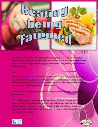 A smarter and more permanent approach to beating fatigue is to determine the real
cause and start making the changes there. It is safe to say that the primary reasons most
people suffer from fatigue are poor diet, lack of nutrients, dehydration, lack of exercise
and lack of sleep.
Diet
Here is a list of types of foods that are known to cause fatigue: starchy carbohydrates
such as cakes, cookies, doughnuts and foods that contain bleached and processed flour.
Any of these types of high-sugar foods that contain lots of simple carbohydrates will give
you short-term energy followed by a serious crash.
Certain foods do the opposite and fight fatigue by supplying long term, clean energy
with no crash.
Unprocessed complex carbohydrates are the enemy of fatigue. Some of the very best
fatigue fighting foods include quinoa, plums, nuts and brewers yeast. Be sure to include
sufficient amounts of protein in your diet as well, as a lack of sufficient protein can
cause fatigue. If you don't eat meat, buying either a whey or vegetarian protein powder
can make this much easier.
 