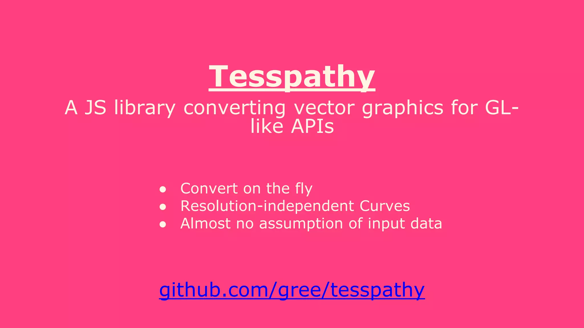 Tesspathy
A JS library converting vector graphics for GL-
like APIs
● Convert on the fly
● Resolution-independent Curves
● Almost no assumption of input data
github.com/gree/tesspathy
 