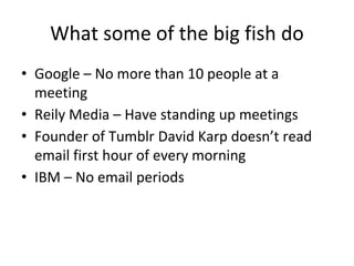 What some of the big fish do
• Google – No more than 10 people at a
meeting
• Reily Media – Have standing up meetings
• Founder of Tumblr David Karp doesn’t read
email first hour of every morning
• IBM – No email periods
 