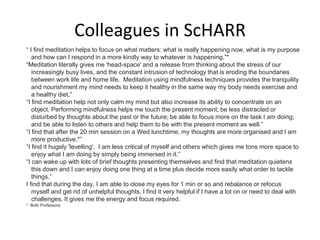 Colleagues in ScHARR
“ I find meditation helps to focus on what matters: what is really happening now, what is my purpose
and how can I respond in a more kindly way to whatever is happening.”*
“Meditation literally gives me 'head-space' and a release from thinking about the stress of our
increasingly busy lives, and the constant intrusion of technology that is eroding the boundaries
between work life and home life. Meditation using mindfulness techniques provides the tranquility
and nourishment my mind needs to keep it healthy in the same way my body needs exercise and
a healthy diet.”
“I find meditation help not only calm my mind but also increase its ability to concentrate on an
object. Performing mindfulness helps me touch the present moment; be less distracted or
disturbed by thoughts about the past or the future; be able to focus more on the task I am doing;
and be able to listen to others and help them to be with the present moment as well.”
“I find that after the 20 min session on a Wed lunchtime, my thoughts are more organised and I am
more productive.*”
“I find it hugely 'levelling'. I am less critical of myself and others which gives me tons more space to
enjoy what I am doing by simply being immersed in it.”
“I can wake up with lots of brief thoughts presenting themselves and find that meditation quietens
this down and I can enjoy doing one thing at a time plus decide more easily what order to tackle
things.”
I find that during the day, I am able to close my eyes for 1 min or so and rebalance or refocus
myself and get rid of unhelpful thoughts. I find it very helpful if I have a lot on or need to deal with
challenges. It gives me the energy and focus required.
* Both Professors
 