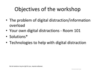 Objectives of the workshop
• The problem of digital distraction/information
overload
• Your own digital distractions - Room 101
• Solutions*
• Technologies to help with digital distraction
*Not every solution will work for everyone
Not all solutions may be right for you, requires willpower.
 