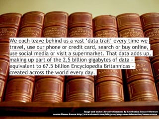 We each leave behind us a vast ‘data trail’ every time we
travel, use our phone or credit card, search or buy online,
use social media or visit a supermarket. That data adds up,
making up part of the 2.5 billion gigabytes of data –
equivalent to 67.5 billion Encyclopedia Britannicas -
created across the world every day.
 