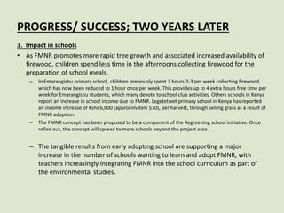 PROGRESS/ SUCCESS; TWO YEARS LATER
3. Impact in schools
• As FMNR promotes more rapid tree growth and associated increased availability of
firewood, children spend less time in the afternoons collecting firewood for the
preparation of school meals.
– In Emarangishu primary school, children previously spent 3 hours 2-3 per week collecting firewood,
which has now been reduced to 1 hour once per week. This provides up to 4 extra hours free time per
week for Emarangishu students, which many devote to school club activities. Others schools in Kenya
report an increase in school income due to FMNR. Legetetwet primary school in Kenya has reported
an income increase of Kshs 6,000 (approximately $70), per harvest, through selling grass as a result of
FMNR adoption.
– The FMNR concept has been proposed to be a component of the Regreening school initiative. Once
rolled out, the concept will spread to more schools beyond the project area.
– The tangible results from early adopting school are supporting a major
increase in the number of schools wanting to learn and adopt FMNR, with
teachers increasingly integrating FMNR into the school curriculum as part of
the environmental studies.
 