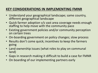 KEY CONSIDERATIONS IN IMPLEMENTING FMNR
• Understand your geographical landscape; same country,
different geographical landscape
• Quick farmer adoption v/s vast area coverage needs enough
staffing to help move with the community pace
• Existing government policies and/or community perception
on certain trees
• On-boarding government on policy changes; slow process
• Results don’t come quick; incentives to keep the farmers
going
• Land ownership issues (what roles to play on communal
land)
• Gaps in research making it difficult to build a case for FMNR
• On boarding of our implementing partners early
 