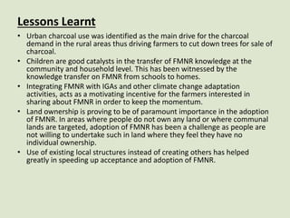 Lessons Learnt
• Urban charcoal use was identified as the main drive for the charcoal
demand in the rural areas thus driving farmers to cut down trees for sale of
charcoal.
• Children are good catalysts in the transfer of FMNR knowledge at the
community and household level. This has been witnessed by the
knowledge transfer on FMNR from schools to homes.
• Integrating FMNR with IGAs and other climate change adaptation
activities, acts as a motivating incentive for the farmers interested in
sharing about FMNR in order to keep the momentum.
• Land ownership is proving to be of paramount importance in the adoption
of FMNR. In areas where people do not own any land or where communal
lands are targeted, adoption of FMNR has been a challenge as people are
not willing to undertake such in land where they feel they have no
individual ownership.
• Use of existing local structures instead of creating others has helped
greatly in speeding up acceptance and adoption of FMNR.
 