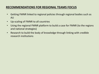 RECOMMENDATIONS FOR REGIONAL TEAMS FOCUS
• Getting FMNR linked to regional policies through regional bodies such as
AU
• Up-scaling of FMNR to all countries
• Using the regional FMNR platform to build a case for FMNR (to the regions
and national strategies)
• Research to build the body of knowledge through linking with credible
research institutions
 
