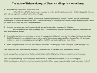 The story of Nelson Morogo of Chemasis village in Nakuru Kenya.
 Nelson Morogo a 70 year old retired senior chief
“When I first heard FMNR, the term was very unique to me but after being introduced to it, I liked it and agreed to being one
of the extension agents in my village” states Nelson Morogo.
“To date I have managed to harvest 106 bags of grass which will be enough to feed my cows for 4 months”. My milk production has
increased from 10 litres to 28 Litres per day, which I supply to the dairy at 45 shillings per litre. This has changed my earnings from Ksh450
($5) to Ksh1260 ($14) per day”, says a delighted Morogo.
 From the proceeds he got from firewood and milk, Morogo has started bee keeping on his FMNR site.
He has 2 bee hives and plans to add eight more. “I am now waiting to harvest the honey in 3 months‟ time and this will
boost my income after selling it.”
 From his tomato farming he anticipates to harvest 20 crates and sell at 3000 ksh per crate. This will earn him Ksh60,00shillings
($668) This growth in crop production income is as a result of the extra income generated from the sale of the milk which was
realised as a result of increased pastures resulting from the FMNR practice in his 1 hectare piece of land.
 So far, Morogo Nelson has since sold 100 bundles of firewood at 100 shillings per bundle earning him 10,000 shillings ($111).
“I am happy that I live a better life unlike before since I am able to cater for the needs of my family without straining”
To date Morogo’s farm has been one of the Farmer Field School site for FMNR where 41 farmers have learned of the concept.
From a retired chief, Morogo has become one of the facilitators on FMNR whenever his farm is used as a learning site.
“FMNR has changed my life and now I am more valuable than before. I have taught many and very big people have visited my farm”,
 