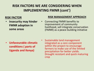 RISK FACTORS WE ARE CONSIDERING WHEN
IMPLEMENTING FMNR (cont’)
RISK FACTOR
• Insecurity may hinder
FMNR adoption in
some areas
• Unfavourable climatic
conditions ( parts of
Uganda and Kenya)
RISK MANAGEMENT APPROACH
• Connecting FMNR benefits to
improvement of community
livelihood, sell integrate conservation
(FMNR) as a peace building initiative
• Sustainable land management
integrated as a core component
within the project to encourage
farmers to make use of the limited
precipitation for better yields.
Drought resistant and quick maturing
crop
 
