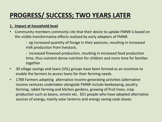 PROGRESS/ SUCCESS; TWO YEARS LATER
1. Impact at household level
• Community members commonly cite that their desire to uptake FMNR is based on
the visible transformative effects realised by early adopters of FMNR.
- eg increased quantity of forage in their pastures, resulting in increased
milk production from livestock,
- increased firewood production, resulting in increased food production
time, thus nutrient dense nutrition for children and more time for families
together
• 30 village savings and loans (VSL) groups have been formed as an incentive to
enable the farmers to access loans for their farming needs.
• 1789 Farmers adopting alternative income generating activities (alternative
income ventures undertaken alongside FMNR include beekeeping, poultry
farming, rabbit farming and kitchen gardens, growing of fruit trees, crop
production such as beans, simsim etc. 651 people who have adopted alternative
sources of energy, mainly solar lanterns and energy saving cook stoves.
 