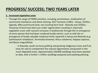 PROGRESS/ SUCCESS; TWO YEARS LATER
2. Increased vegetative cover
• Through the range of FMNR activities, including sensitization, mobilisation of
community champions and direct training, 3537 hectares (128ha - Kenya, 2325ha -
Uganda, 49ha (communal land, not counting farm land - Rwanda and 1035ha -
Tanzania) of land have been put under regeneration resulting in improved
vegetation cover with nascent increases in biodiversity through the re-emergence
of some species that had been rendered locally extinct, such as with the re-
emergence of locally valuable medicinal herbs reported in Kenya and Rwanda (e.g.
Zanthoxylum chalybeum, Terminalia brownee, Rrhus natalensis, Pappea capansis,
and Boscia angustifolia).
- In Rwanda, youth are busy grafting and growing indigenous trees and fruit
trees for sale to complement the natural regeneration and growth in the
much degraded areas. Approximately 250,000 seedlings have been planted
to date, with a further 1 million seedlings prepared and awaiting planting.
 