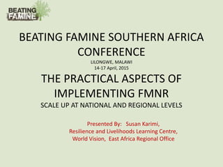BEATING FAMINE SOUTHERN AFRICA
CONFERENCE
LILONGWE, MALAWI
14-17 April, 2015
THE PRACTICAL ASPECTS OF
IMPLEMENTING FMNR
SCALE UP AT NATIONAL AND REGIONAL LEVELS
Presented By: Susan Karimi,
Resilience and Livelihoods Learning Centre,
World Vision, East Africa Regional Office
 