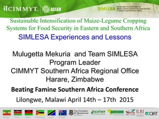 Sustainable Intensification of Maize-Legume Cropping
Systems for Food Security in Eastern and Southern Africa
SIMLESA Experiences and Lessons
Mulugetta Mekuria and Team SIMLESA
Program Leader
CIMMYT Southern Africa Regional Office
Harare, Zimbabwe
Beating Famine Southern Africa Conference
Lilongwe, Malawi April 14th – 17th 2015
 