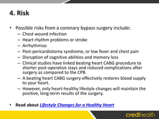 4. Risk
• Possible risks from a coronary bypass surgery include:
– Chest wound infection
– Heart rhythm problems or stroke
– Arrhythmias
– Post-pericardiotomy syndrome, or low fever and chest pain
– Disruption of cognitive abilities and memory loss
– Clinical studies have linked beating heart CABG procedure to
shorter post-operative stays and reduced complications after
surgery as compared to the CPB.
– A beating heart CABG surgery effectively restores blood supply
to your heart.
– However, only heart-healthy lifestyle changes will maintain the
positive, long-term results of the surgery.
• Read about Lifestyle Changes for a Healthy Heart
 