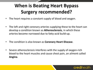 When is Beating Heart Bypass
Surgery recommended?
• The heart requires a constant supply of blood and oxygen.
• The left and right coronary arteries supplying these to the heart can
develop a condition known as Atherosclerosis, in which these
arteries become narrowed due to fatty-acid build-up.
• The condition is also known as Coronary Heart Disease.
• Severe atherosclerosis interferes with the supply of oxygen-rich
blood to the heart muscles and cause chest pain, an ailment called
Angina.
 