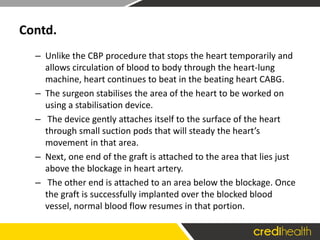 Contd.
– Unlike the CBP procedure that stops the heart temporarily and
allows circulation of blood to body through the heart-lung
machine, heart continues to beat in the beating heart CABG.
– The surgeon stabilises the area of the heart to be worked on
using a stabilisation device.
– The device gently attaches itself to the surface of the heart
through small suction pods that will steady the heart’s
movement in that area.
– Next, one end of the graft is attached to the area that lies just
above the blockage in heart artery.
– The other end is attached to an area below the blockage. Once
the graft is successfully implanted over the blocked blood
vessel, normal blood flow resumes in that portion.
 