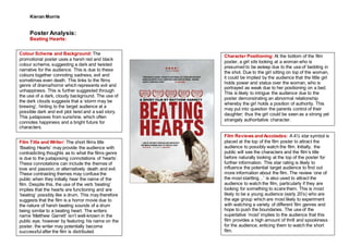 Kieran Morris
Poster Analysis:
Beating Hearts:
Film Reviews and Accolades: A 4½ star symbol is
placed at the top of the film poster to attract the
audience to possibly watch the film. Initially, the
public will see the characters and the film’s title
before naturally looking at the top of the poster for
further information. This star rating is likely to
influence the potential target audience to find out
more information about the film. The review ‘one of
the most startling…’ is also used to attract the
audience to watch the film, particularly if they are
looking for something to scare them. This is most
likely to be a young audience (early 20’s) who are
the age group which are most likely to experiment
with watching a variety of different film genres and
hope to push the boundaries. The use of the
superlative ‘most’ implies to the audience that this
film provides a high amount of thrill and spookiness
for the audience, enticing them to watch the short
film.
Colour Scheme and Background: The
promotional poster uses a harsh red and black
colour scheme, suggesting a dark and twisted
narrative for the audience. This is due to these
colours together connoting sadness, evil and
sometimes even death. This links to the films
genre of drama/horror which represents evil and
unhappiness. This is further suggested through
the use of a dark, cloudy background. The use of
the dark clouds suggests that a ‘storm may be
brewing’, hinting to the target audience at a
possible dark and evil plot twist and a sad story.
This juxtaposes from sunshine, which often
connotes happiness and a bright future for
characters.
Character Positioning: At the bottom of the film
poster, a girl sits looking at a woman who is
presumed to be asleep due to the use of bedding in
the shot. Due to the girl sitting on top of the woman,
it could be implied by the audience that the little girl
holds power and status over the woman, who is
portrayed as weak due to her positioning on a bed.
This is likely to intrigue the audience due to the
poster demonstrating an abnormal relationship
whereby the girl holds a position of authority. This
may put into question the parents control of their
daughter; thus the girl could be seen as a strong yet
strangely authoritative character.
Film Title and Writer: The short films title
‘Beating Hearts’ may provide the audience with
contradicting thoughts as to what the films genre
is due to the juxtaposing connotations of ‘hearts’.
These connotations can include the themes of
love and passion, or alternatively death and evil.
These contrasting themes may confuse the
public when they initially hear the name of the
film. Despite this, the use of the verb ‘beating’
implies that the hearts are functioning and are
‘beating’ possibly like a drum. This may therefore
suggests that the film is a horror movie due to
the nature of harsh beating sounds of a drum
being similar to a beating heart. The writers
name ‘Matthew Garrett’ isn’t well-known in the
public eye; however by featuring his name on the
poster, the writer may potentially become
successful after the film is distributed.
 