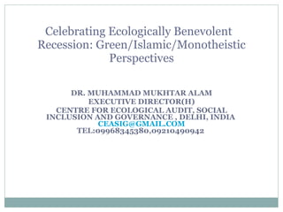 DR. MUHAMMAD MUKHTAR ALAM EXECUTIVE DIRECTOR(H) CENTRE FOR ECOLOGICAL AUDIT, SOCIAL INCLUSION AND GOVERNANCE , DELHI, INDIA  [email_address]  TEL:09968345380,09210490942  Celebrating Ecologically Benevolent  Recession: Green/Islamic/Monotheistic Perspectives 