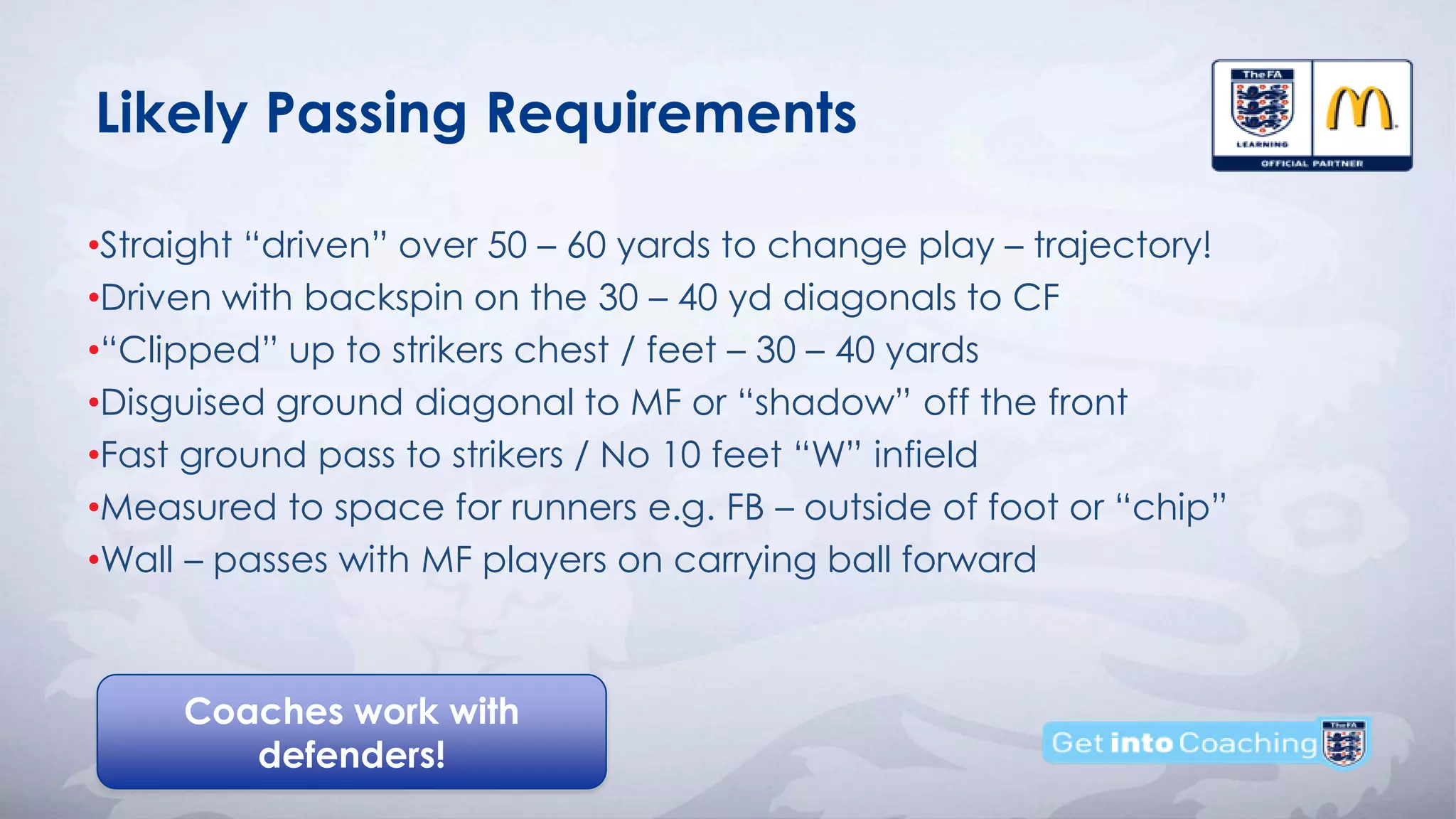 Coaches work with
defenders!
Likely Passing Requirements
•Straight “driven” over 50 – 60 yards to change play – trajectory!
•Driven with backspin on the 30 – 40 yd diagonals to CF
•“Clipped” up to strikers chest / feet – 30 – 40 yards
•Disguised ground diagonal to MF or “shadow” off the front
•Fast ground pass to strikers / No 10 feet “W” infield
•Measured to space for runners e.g. FB – outside of foot or “chip”
•Wall – passes with MF players on carrying ball forward
 