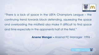 “There is a lack of space in the UEFA Champions League – the
continuing trend towards block defending, squeezing the space
and overloading the midfield also make it difficult to find space
and time especially in the opponents half of the field.”
Arsene Wenger – Arsenal FC Manager 1996 -
 