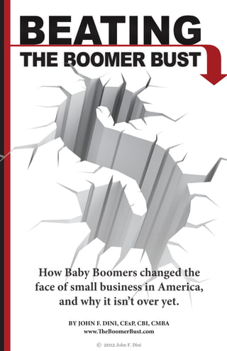 BY JOHN F. DINI, CExP, CBI, CMBA
www.THeBoomerBust.com
© 2012 John F. Dini
BY JOHN F. DINI, CExP, CBI, CMBA
www.THeBoomerBust.com
© 2012 John F. Dini
THE BOOMER BUST
BEATINGBEATING
How Baby Boomers changed the
face of small business in America,
and why it isn’t over yet.
 
