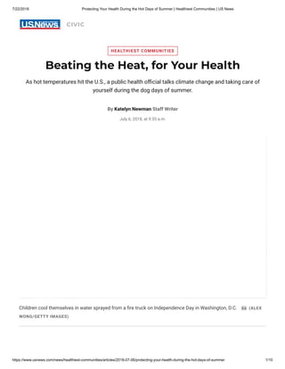 7/22/2018 Protecting Your Health During the Hot Days of Summer | Healthiest Communities | US News
https://www.usnews.com/news/healthiest-communities/articles/2018-07-06/protecting-your-health-during-the-hot-days-of-summer 1/10
CIVIC
Children cool themselves in water sprayed from a re truck on Independence Day in Washington, D.C. (ALEX
WONG/GETTY IMAGES)
HEALTHIEST COMMUNITIES
Beating the Heat, for Your Health
As hot temperatures hit the U.S., a public health o cial talks climate change and taking care of
yourself during the dog days of summer.
By Katelyn Newman Staff Writer
July 6, 2018, at 9:35 a.m.
 