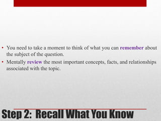 • You need to take a moment to think of what you can remember about 
the subject of the question. 
• Mentally review the most important concepts, facts, and relationships 
associated with the topic. 
Step 2: Recall What You Know 
 