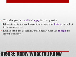 • Take what you can recall and apply it to the question. 
• It helps to try to answer the question on your own before you look at 
the answer choices 
• Look to see if any of the answer choices are what you thought the 
answer should be. 
Step 3: Apply What You Know 
 
