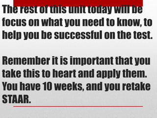 The rest of this unit today will be 
focus on what you need to know, to 
help you be successful on the test. 
Remember it is important that you 
take this to heart and apply them. 
You have 10 weeks, and you retake 
STAAR. 
