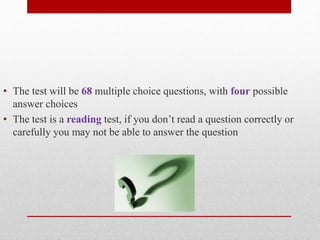 • The test will be 68 multiple choice questions, with four possible 
answer choices 
• The test is a reading test, if you don’t read a question correctly or 
carefully you may not be able to answer the question 
 