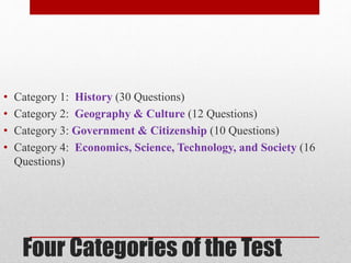 • Category 1: History (30 Questions) 
• Category 2: Geography & Culture (12 Questions) 
• Category 3: Government & Citizenship (10 Questions) 
• Category 4: Economics, Science, Technology, and Society (16 
Questions) 
Four Categories of the Test 
 