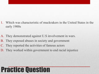 1. Which was characteristic of muckrakers in the United States in the 
early 1900s 
A. They demonstrated against U.S involvement in wars. 
B. They exposed abuses in society and government 
C. They reported the activities of famous actors 
D. They worked within government to end racial injustice 
Practice Question 
 