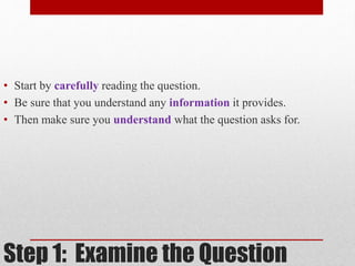 • Start by carefully reading the question. 
• Be sure that you understand any information it provides. 
• Then make sure you understand what the question asks for. 
Step 1: Examine the Question 
 