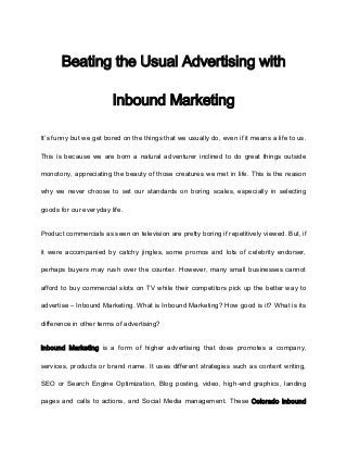 Beating the Usual Advertising with

                        Inbound Marketing

It’s funny but we get bored on the things that we usually do, even if it means a life to us.

This is because we are born a natural adventurer inclined to do great things outside

monotony, appreciating the beauty of those creatures we met in life. This is the reason

why we never choose to set our standards on boring scales, especially in selecting

goods for our everyday life.


Product commercials as seen on television are pretty boring if repetitively viewed. But, if

it were accompanied by catchy jingles, some promos and lots of celebrity endorser,

perhaps buyers may rush over the counter. However, many small businesses cannot

afford to buy commercial slots on TV while their competitors pick up the better way to

advertise – Inbound Marketing. What is Inbound Marketing? How good is it? What is its

difference in other terms of advertising?


Inbound Marketing is a form of higher advertising that does promotes a company,

services, products or brand name. It uses different strategies such as content writing,

SEO or Search Engine Optimization, Blog posting, video, high-end graphics, landing

pages and calls to actions, and Social Media management. These Colorado inbound
 